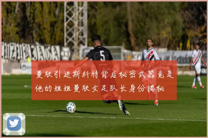 曼联引进斯科特背后秘密武器竟是他的姐姐曼联女足队长身份揭秘
