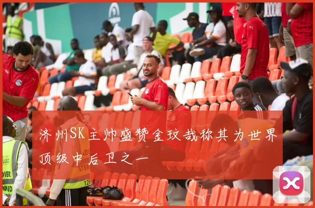 济州SK主帅盛赞金玟哉称其为世界顶级中后卫之一