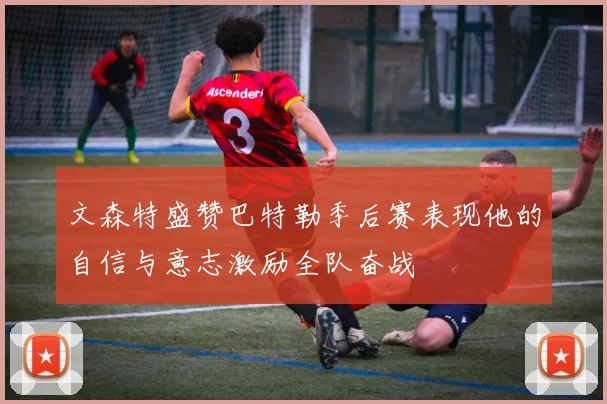 文森特盛赞巴特勒季后赛表现他的自信与意志激励全队奋战