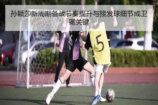 孙颖莎新周期备战节奏提升与接发球细节成卫冕关键